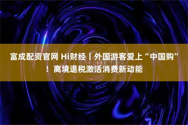 富成配资官网 Hi财经丨外国游客爱上“中国购”！离境退税激活消费新动能