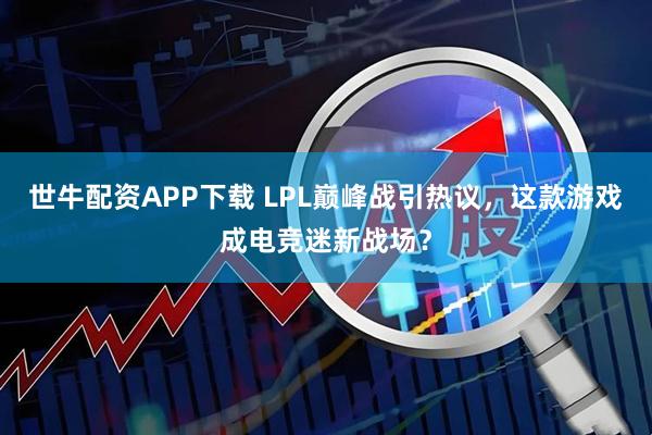 世牛配资APP下载 LPL巅峰战引热议，这款游戏成电竞迷新战场？