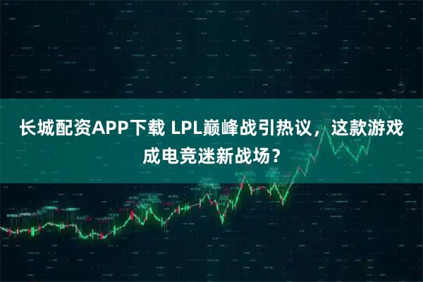 长城配资APP下载 LPL巅峰战引热议，这款游戏成电竞迷新战场？