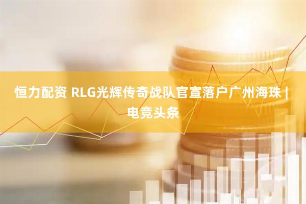 恒力配资 RLG光辉传奇战队官宣落户广州海珠 | 电竞头条