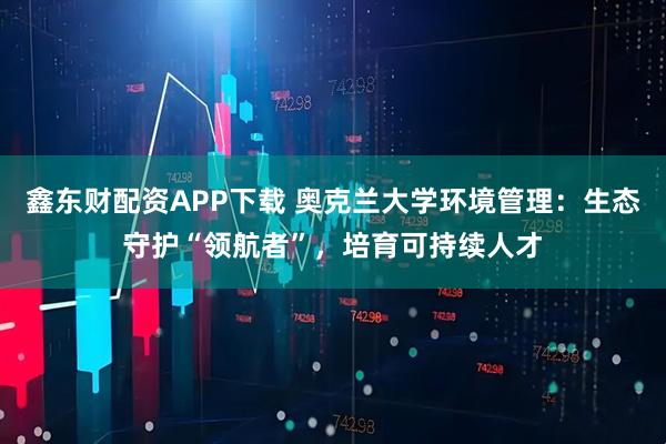 鑫东财配资APP下载 奥克兰大学环境管理：生态守护“领航者”，培育可持续人才