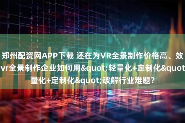 郑州配资网APP下载 还在为VR全景制作价格高、效果差发愁？珠海vr全景制作企业如何用"轻量化+定制化"破解行业难题？