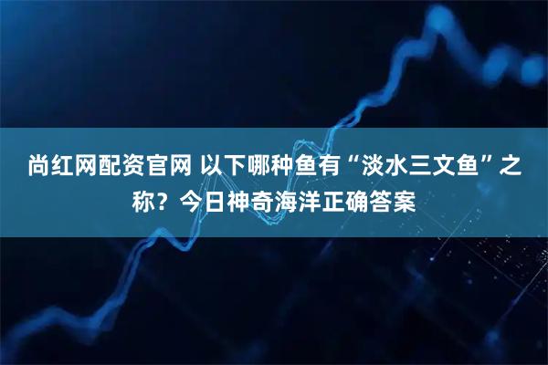 尚红网配资官网 以下哪种鱼有“淡水三文鱼”之称？今日神奇海洋正确答案