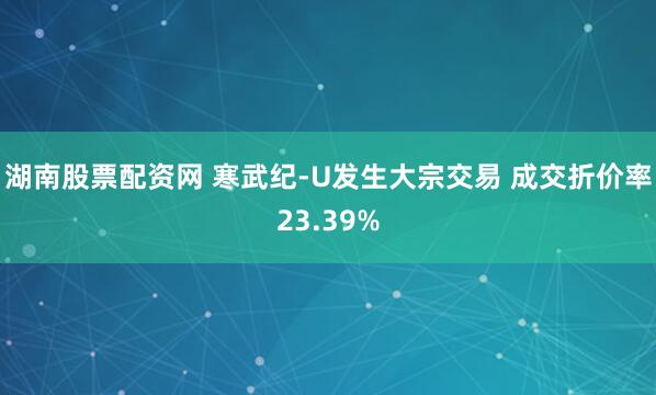 湖南股票配资网 寒武纪-U发生大宗交易 成交折价率23.39%
