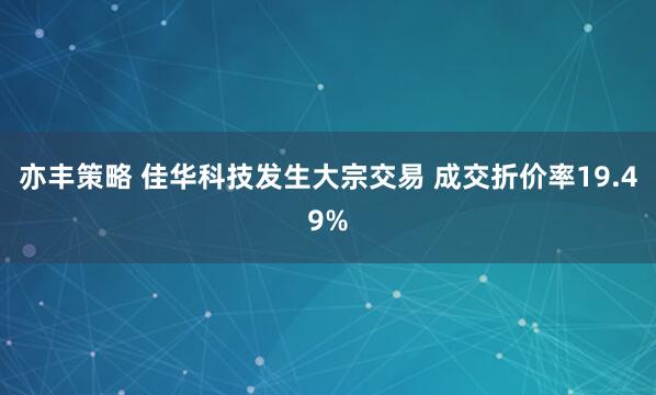 亦丰策略 佳华科技发生大宗交易 成交折价率19.49%