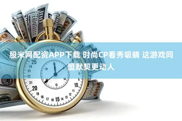 股米网配资APP下载 时尚CP看秀吸睛 这游戏同盟默契更动人