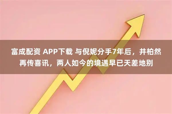 富成配资 APP下载 与倪妮分手7年后，井柏然再传喜讯，两人如今的境遇早已天差地别