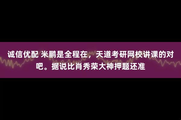 诚信优配 米鹏是全程在，天道考研网校讲课的对吧。据说比肖秀荣大神押题还准