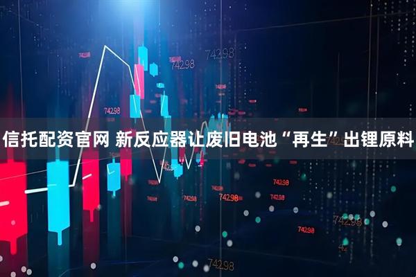 信托配资官网 新反应器让废旧电池“再生”出锂原料