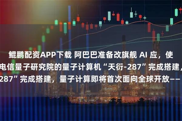 鲲鹏配资APP下载 阿巴巴准备改旗舰 AI 应，使其更像 ChatGPT；中国电信量子研究院的量子计算机“天衍-287”完成搭建，量子计算即将首次面向全球开放——《投资早参》
