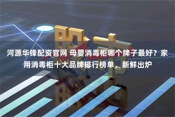 河源华锋配资官网 母婴消毒柜哪个牌子最好？家用消毒柜十大品牌排行榜单，新鲜出炉