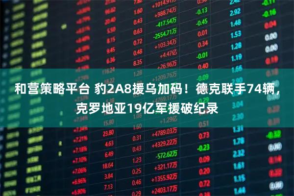 和营策略平台 豹2A8援乌加码！德克联手74辆，克罗地亚19亿军援破纪录