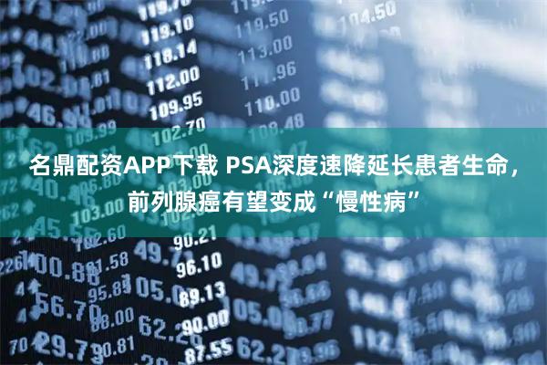 名鼎配资APP下载 PSA深度速降延长患者生命，前列腺癌有望变成“慢性病”