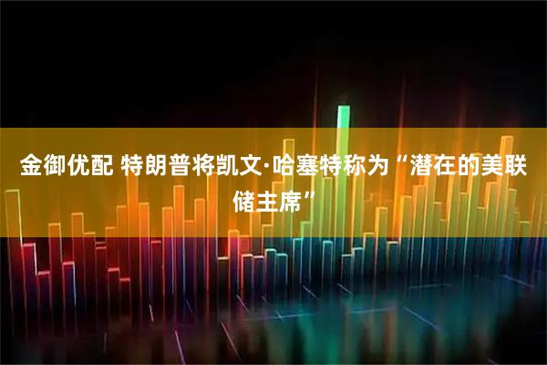 金御优配 特朗普将凯文·哈塞特称为“潜在的美联储主席”