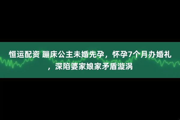 恒运配资 蹦床公主未婚先孕，怀孕7个月办婚礼，深陷婆家娘家矛盾漩涡