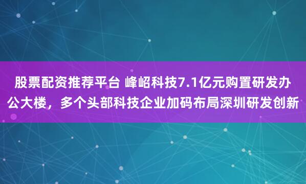 股票配资推荐平台 峰岹科技7.1亿元购置研发办公大楼，多个头部科技企业加码布局深圳研发创新