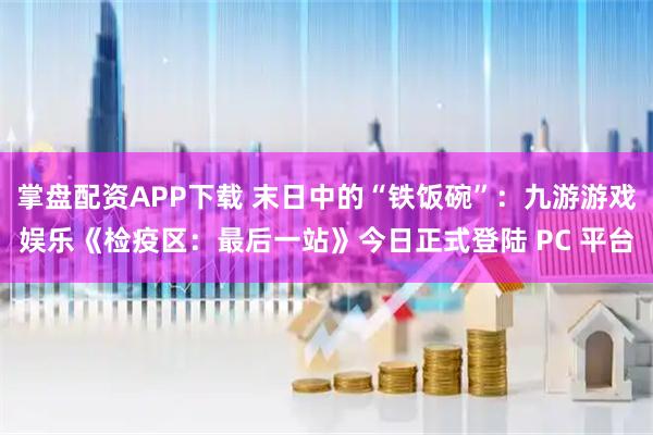 掌盘配资APP下载 末日中的“铁饭碗”：九游游戏娱乐《检疫区：最后一站》今日正式登陆 PC 平台