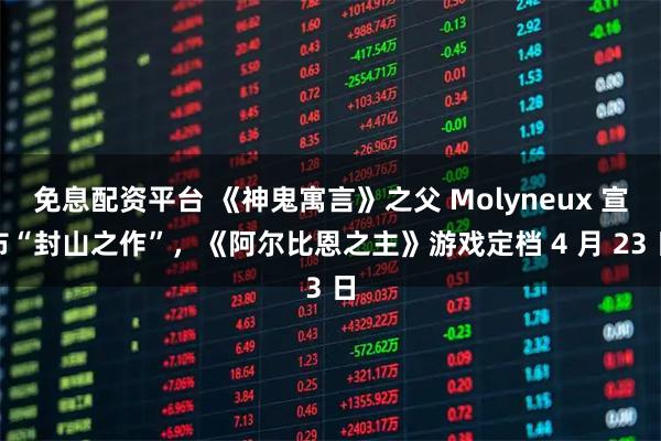 免息配资平台 《神鬼寓言》之父 Molyneux 宣布“封山之作”，《阿尔比恩之主》游戏定档 4 月 23 日
