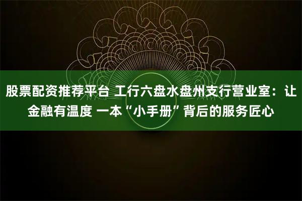 股票配资推荐平台 工行六盘水盘州支行营业室：让金融有温度 一本“小手册”背后的服务匠心