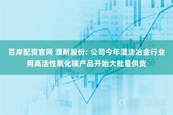 百岸配资官网 濮耐股份: 公司今年湿法冶金行业用高活性氧化镁产品开始大批量供货