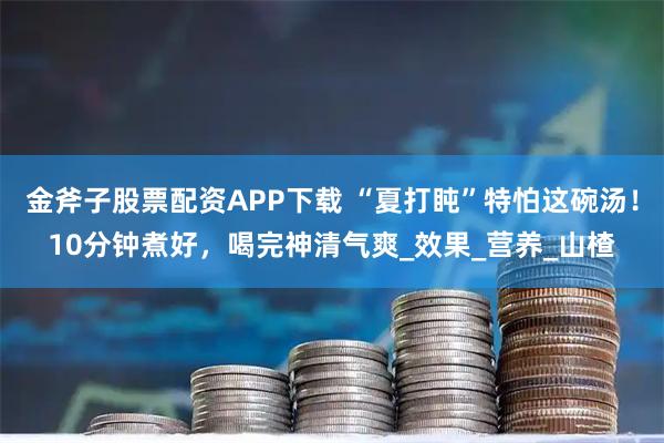 金斧子股票配资APP下载 “夏打盹”特怕这碗汤！10分钟煮好，喝完神清气爽_效果_营养_山楂