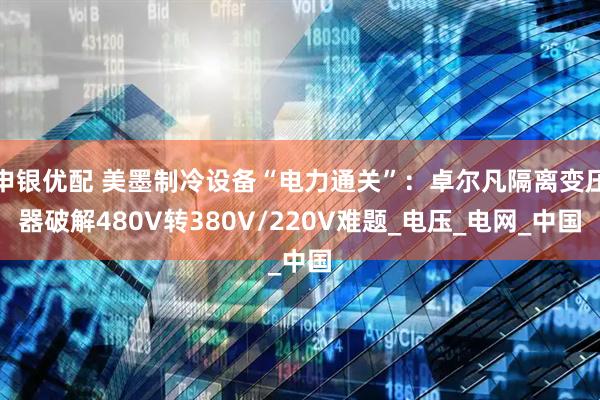 申银优配 美墨制冷设备“电力通关”：卓尔凡隔离变压器破解480V转380V/220V难题_电压_电网_中国