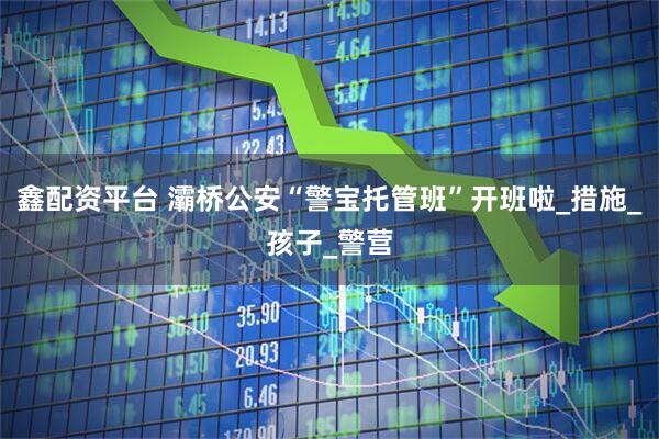 鑫配资平台 灞桥公安“警宝托管班”开班啦_措施_孩子_警营