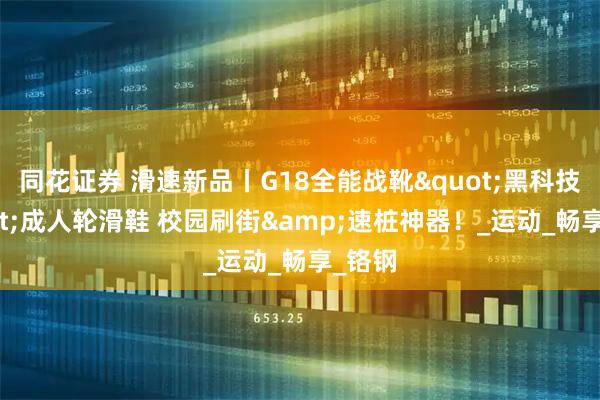 同花证券 滑速新品丨G18全能战靴"黑科技"成人轮滑鞋 校园刷街&速桩神器！_运动_畅享_铬钢