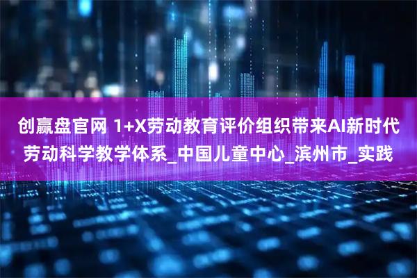 创赢盘官网 1+X劳动教育评价组织带来AI新时代劳动科学教学体系_中国儿童中心_滨州市_实践