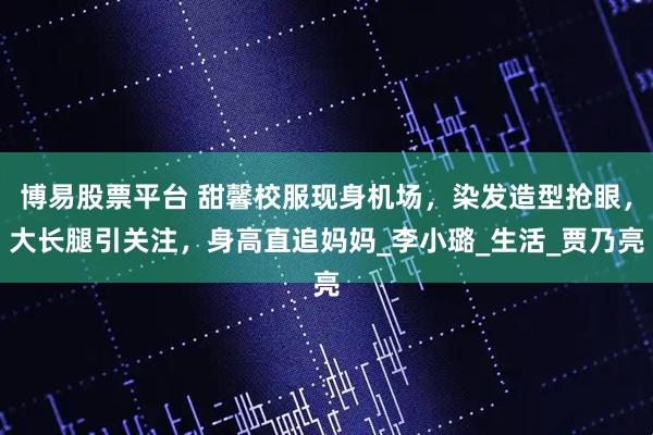 博易股票平台 甜馨校服现身机场，染发造型抢眼，大长腿引关注，身高直追妈妈_李小璐_生活_贾乃亮