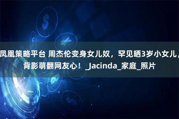 凤凰策略平台 周杰伦变身女儿奴，罕见晒3岁小女儿，背影萌翻网友心！_Jacinda_家庭_照片