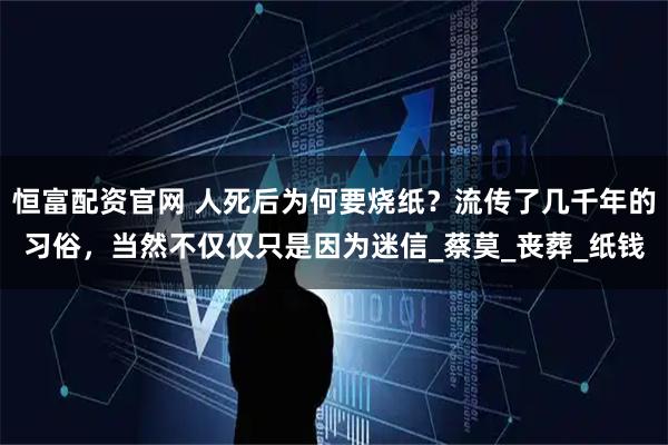 恒富配资官网 人死后为何要烧纸？流传了几千年的习俗，当然不仅仅只是因为迷信_蔡莫_丧葬_纸钱