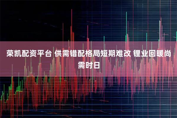 荣凯配资平台 供需错配格局短期难改 锂业回暖尚需时日