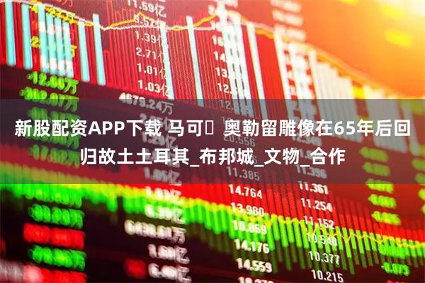 新股配资APP下载 马可・奥勒留雕像在65年后回归故土土耳其_布邦城_文物_合作