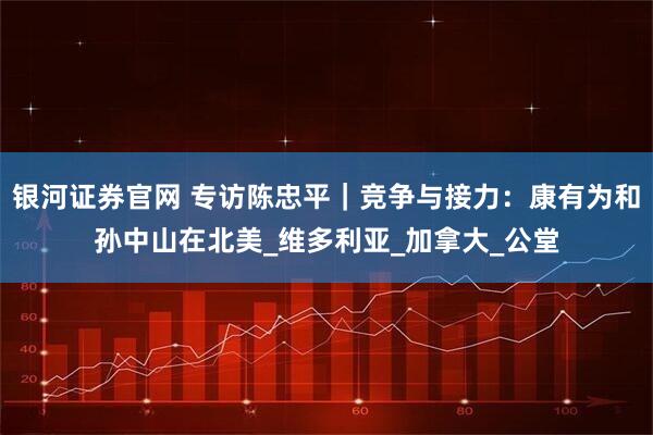 银河证券官网 专访陈忠平｜竞争与接力：康有为和孙中山在北美_维多利亚_加拿大_公堂