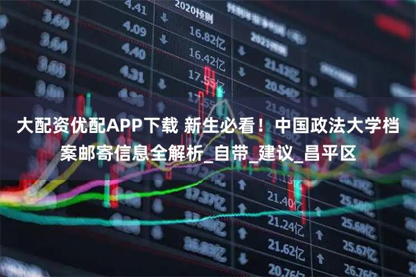 大配资优配APP下载 新生必看！中国政法大学档案邮寄信息全解析_自带_建议_昌平区