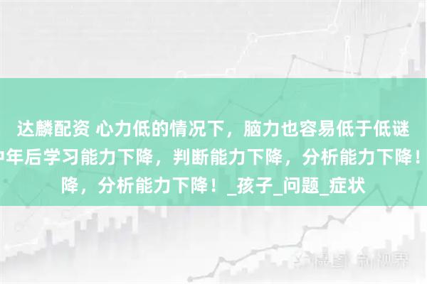 达麟配资 心力低的情况下，脑力也容易低于低谜，这会导致人到中年后学习能力下降，判断能力下降，分析能力下降！_孩子_问题_症状