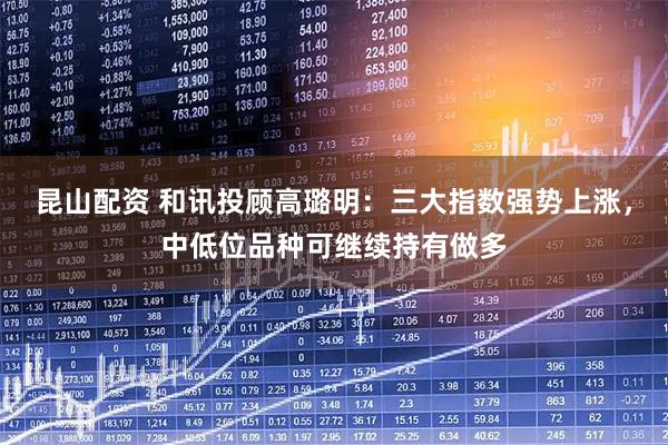 昆山配资 和讯投顾高璐明：三大指数强势上涨，中低位品种可继续持有做多