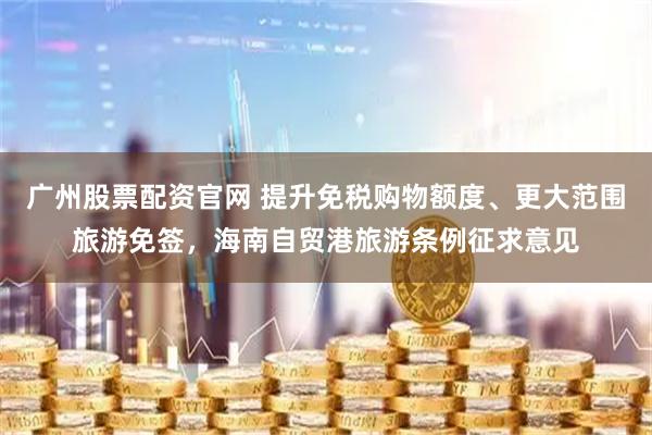 广州股票配资官网 提升免税购物额度、更大范围旅游免签，海南自贸港旅游条例征求意见