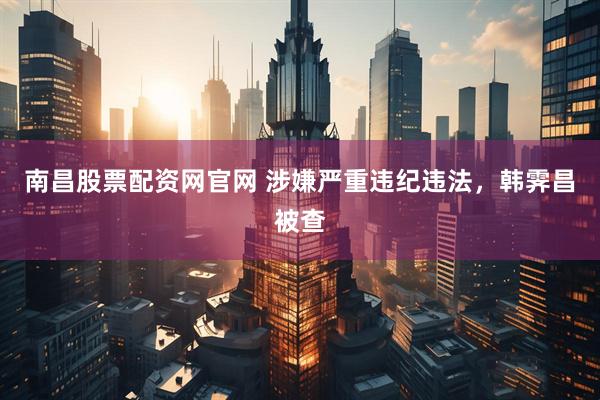 南昌股票配资网官网 涉嫌严重违纪违法，韩霁昌被查