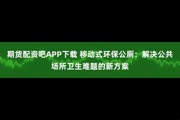 期货配资吧APP下载 移动式环保公厕：解决公共场所卫生难题的新方案