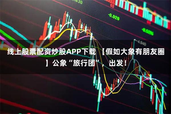 线上股票配资炒股APP下载 【假如大象有朋友圈】公象“旅行团”，出发！