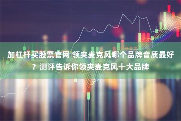 加杠杆买股票官网 领夹麦克风哪个品牌音质最好？测评告诉你领夹麦克风十大品牌