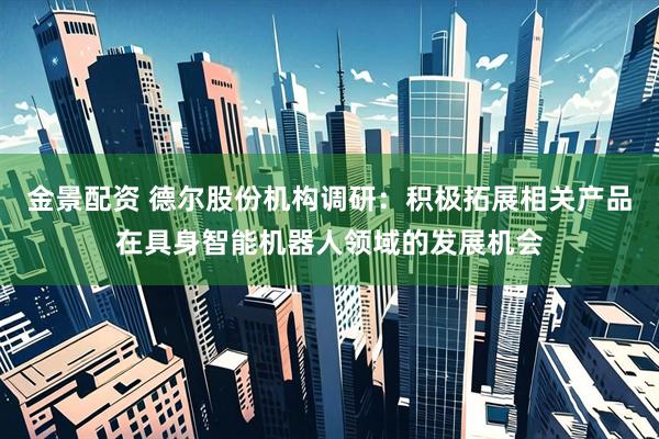 金景配资 德尔股份机构调研：积极拓展相关产品在具身智能机器人领域的发展机会